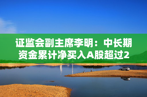 证监会副主席李明：中长期资金累计净买入A股超过2000亿 A股稳中有涨良性循环正在形成
