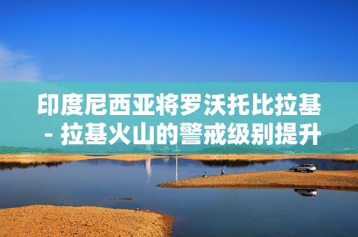 印度尼西亚将罗沃托比拉基 - 拉基火山的警戒级别提升至最高级