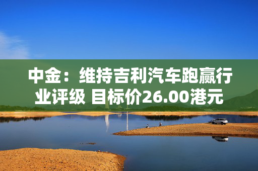 中金：维持吉利汽车跑赢行业评级 目标价26.00港元