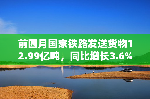 前四月国家铁路发送货物12.99亿吨，同比增长3.6%