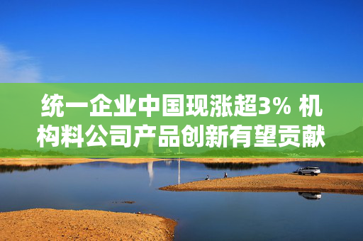 统一企业中国现涨超3% 机构料公司产品创新有望贡献中长期增长
