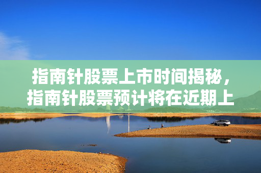 指南针股票上市时间揭秘，指南针股票预计将在近期上市