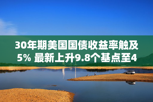 30年期美国国债收益率触及5% 最新上升9.8个基点至4.995%