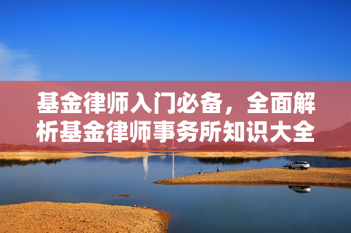 基金律师入门必备，全面解析基金律师事务所知识大全