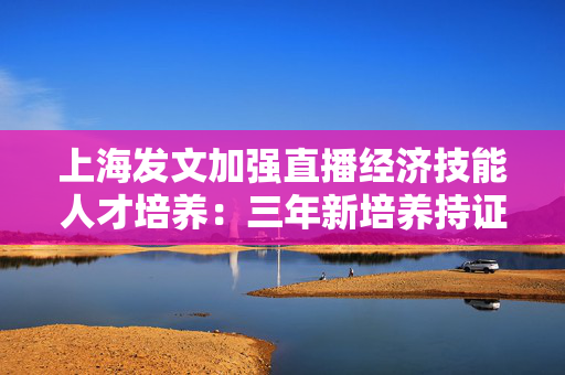 上海发文加强直播经济技能人才培养：三年新培养持证直播技能人才5万名