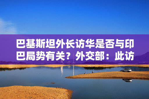 巴基斯坦外长访华是否与印巴局势有关？外交部：此访体现巴方高度重视中巴关系
