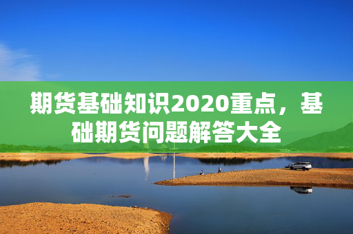 期货基础知识2020重点，基础期货问题解答大全