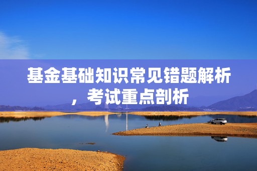 基金基础知识常见错题解析，考试重点剖析