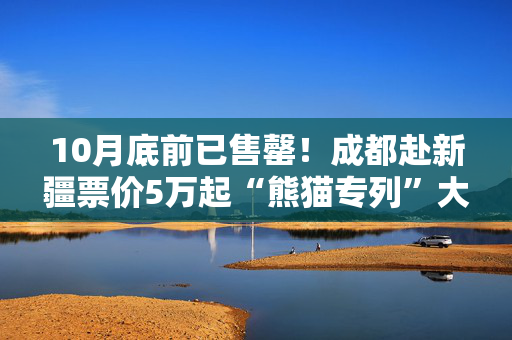 10月底前已售罄！成都赴新疆票价5万起“熊猫专列”大火