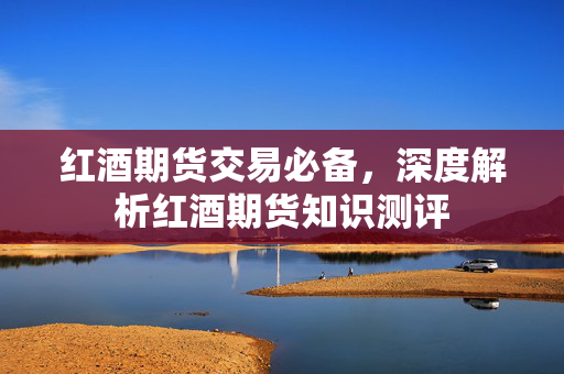 红酒期货交易必备，深度解析红酒期货知识测评