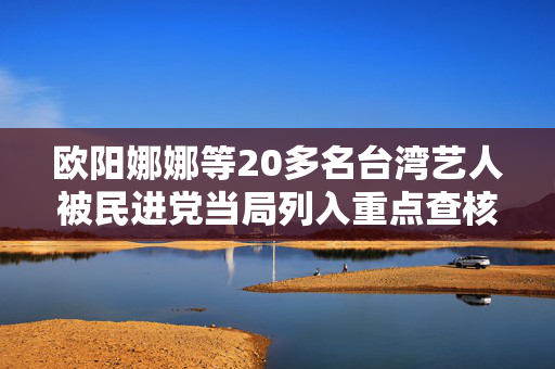 欧阳娜娜等20多名台湾艺人被民进党当局列入重点查核对象，国台办回应