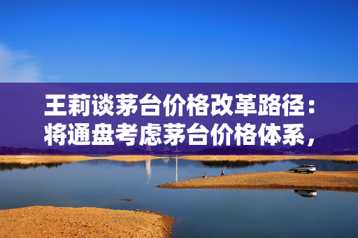 王莉谈茅台价格改革路径：将通盘考虑茅台价格体系，确定茅台酒金字塔结构和价格体系的稳固