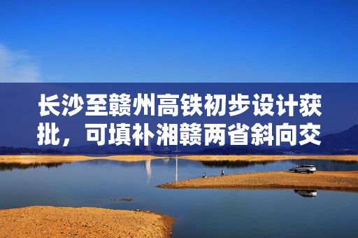 长沙至赣州高铁初步设计获批，可填补湘赣两省斜向交通空白