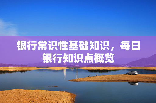 银行常识性基础知识，每日银行知识点概览
