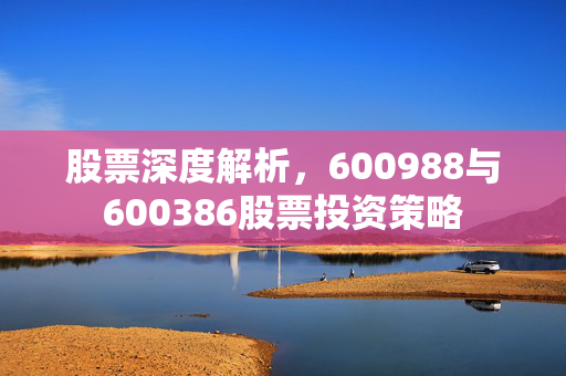 股票深度解析，600988与600386股票投资策略