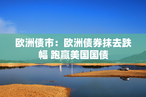 欧洲债市：欧洲债券抹去跌幅 跑赢美国国债