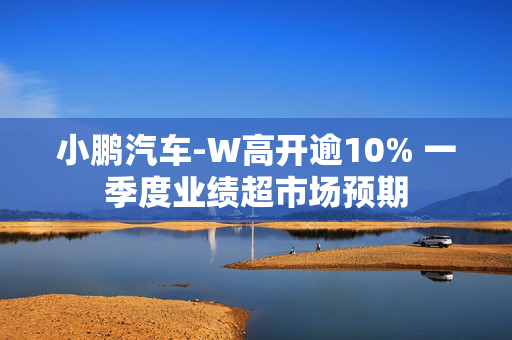 小鹏汽车-W高开逾10% 一季度业绩超市场预期