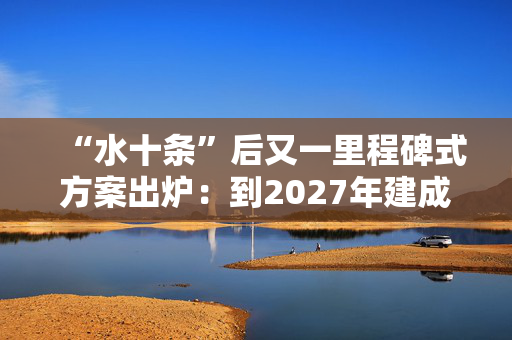 “水十条”后又一里程碑式方案出炉：到2027年建成排污口监测监管体系