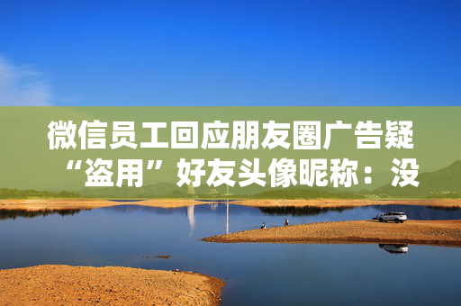 微信员工回应朋友圈广告疑“盗用”好友头像昵称：没有这种能力，也不会这样干