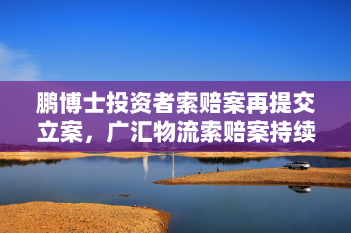 鹏博士投资者索赔案再提交立案，广汇物流索赔案持续推进
