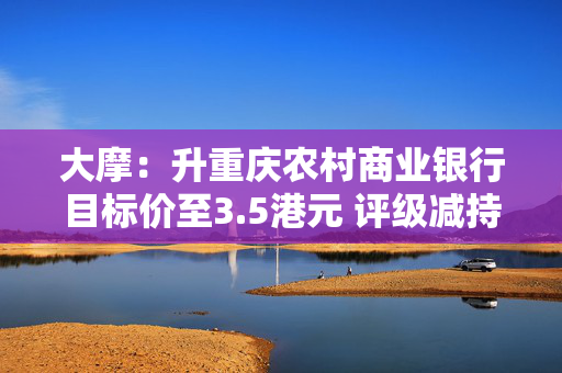大摩：升重庆农村商业银行目标价至3.5港元 评级减持