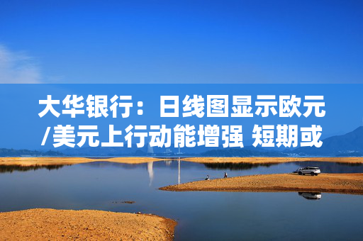 大华银行：日线图显示欧元/美元上行动能增强 短期或维持上行倾向