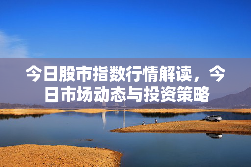 今日股市指数行情解读，今日市场动态与投资策略