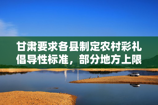 甘肃要求各县制定农村彩礼倡导性标准，部分地方上限设为5万或8万