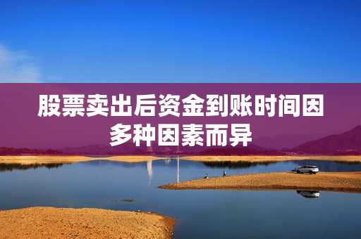 股票卖出后资金到账时间因多种因素而异