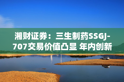 湘财证券：三生制药SSGJ-707交易价值凸显 年内创新药行业有望迎来拐点