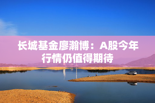 长城基金廖瀚博：A股今年行情仍值得期待