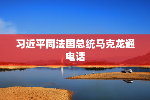 习近平同法国总统马克龙通电话