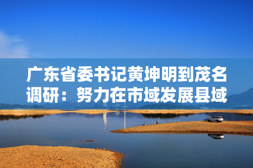 广东省委书记黄坤明到茂名调研：努力在市域发展县域振兴中走在粤东粤西粤北前列