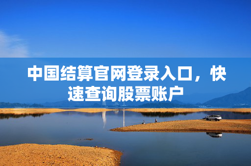 中国结算官网登录入口，快速查询股票账户