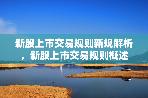 新股上市交易规则新规解析，新股上市交易规则概述