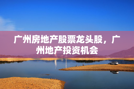 广州房地产股票龙头股，广州地产投资机会