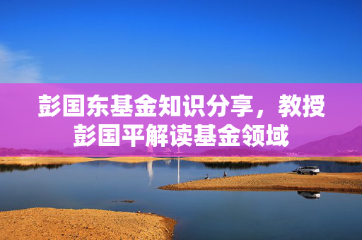 彭国东基金知识分享，教授彭国平解读基金领域