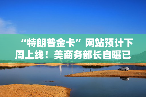 “特朗普金卡”网站预计下周上线！美商务部长自曝已在中东推销