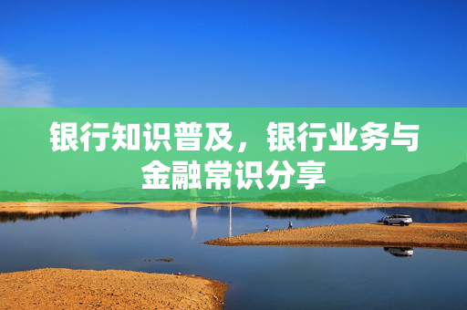 银行知识普及，银行业务与金融常识分享