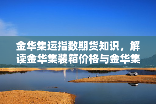 金华集运指数期货知识，解读金华集装箱价格与金华集运指数的关系