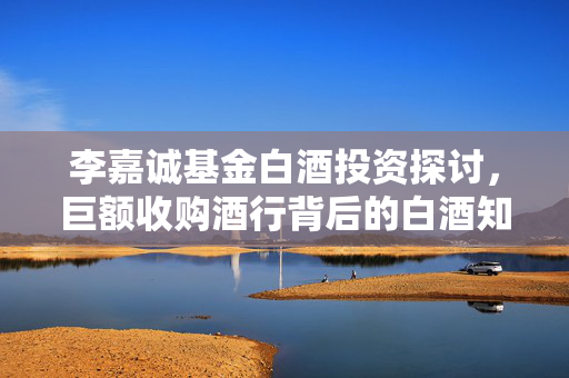 李嘉诚基金白酒投资探讨，巨额收购酒行背后的白酒知识