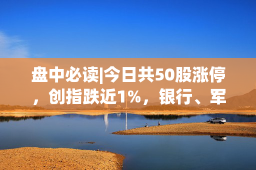 盘中必读|今日共50股涨停，创指跌近1%，银行、军工概念逆势活跃