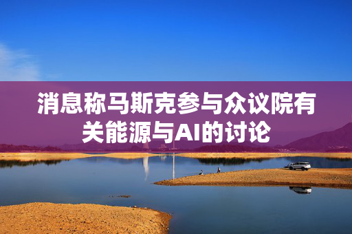 消息称马斯克参与众议院有关能源与AI的讨论