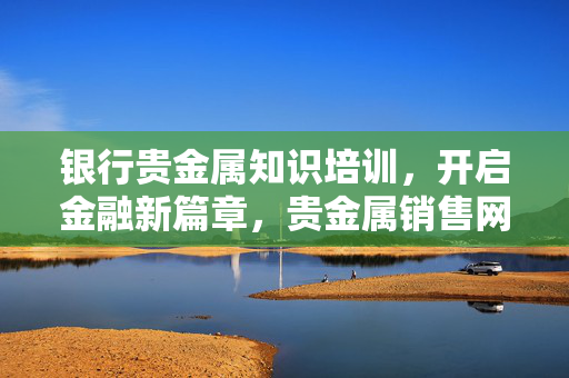 银行贵金属知识培训，开启金融新篇章，贵金属销售网络资讯