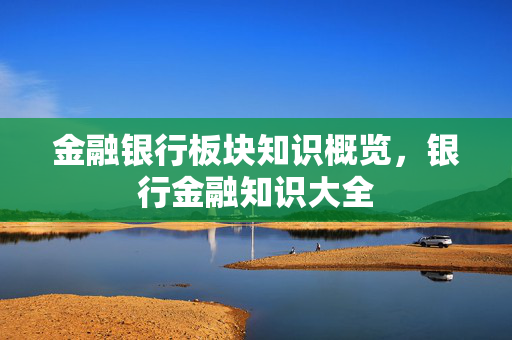 金融银行板块知识概览，银行金融知识大全