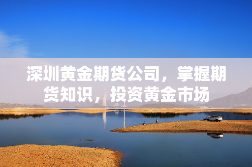 深圳黄金期货公司，掌握期货知识，投资黄金市场
