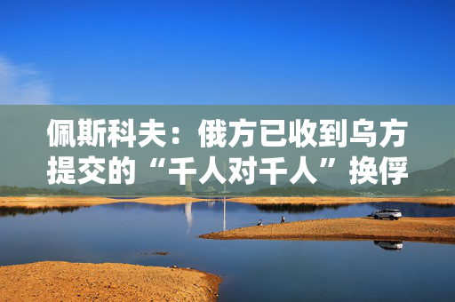 佩斯科夫：俄方已收到乌方提交的“千人对千人”换俘名单