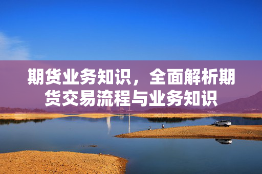 期货业务知识，全面解析期货交易流程与业务知识