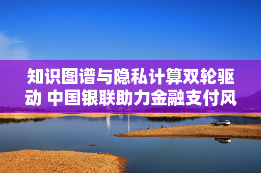 知识图谱与隐私计算双轮驱动 中国银联助力金融支付风险防控能力升级