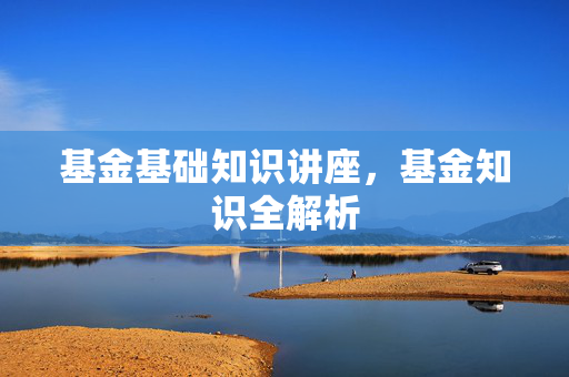 基金基础知识讲座，基金知识全解析